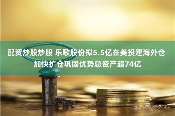 配资炒股炒股 乐歌股份拟5.5亿在美投建海外仓 加快扩仓巩固优势总资产超74亿