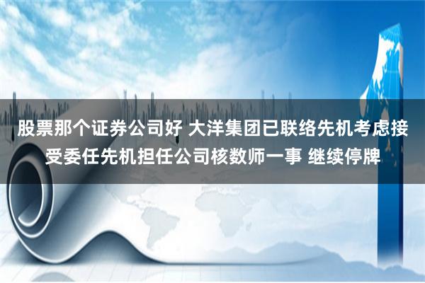 股票那个证券公司好 大洋集团已联络先机考虑接受委任先机担任公司核数师一事 继续停牌