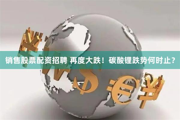 销售股票配资招聘 再度大跌！碳酸锂跌势何时止？