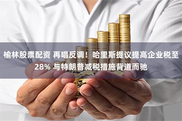 榆林股票配资 再唱反调！哈里斯提议提高企业税至28% 与特朗普减税措施背道而驰