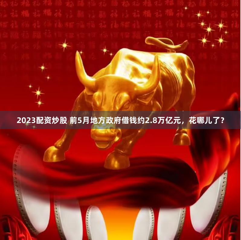 2023配资炒股 前5月地方政府借钱约2.8万亿元，花哪儿了？