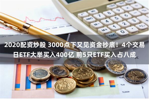 2020配资炒股 3000点下又见资金抄底！4个交易日ETF大举买入400亿 前5只ETF买入占八成