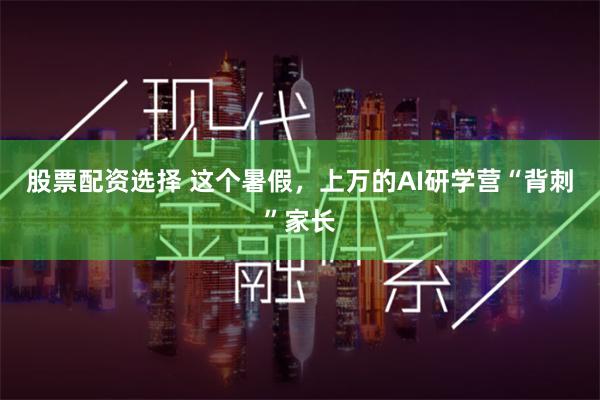 股票配资选择 这个暑假，上万的AI研学营“背刺”家长