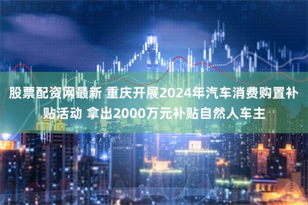 股票配资网最新 重庆开展2024年汽车消费购置补贴活动 拿出2000万元补贴自然人车主