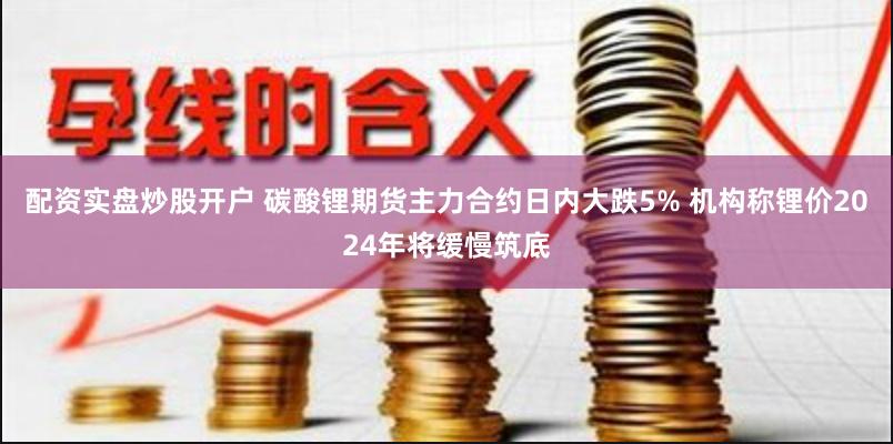 配资实盘炒股开户 碳酸锂期货主力合约日内大跌5% 机构称锂价2024年将缓慢筑底