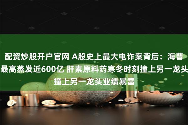 配资炒股开户官网 A股史上最大电诈案背后：海普瑞总市值最高蒸发近600亿 肝素原料药寒冬时刻撞上另一龙头业绩暴雷