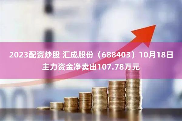 2023配资炒股 汇成股份（688403）10月18日主力资金净卖出107.78万元