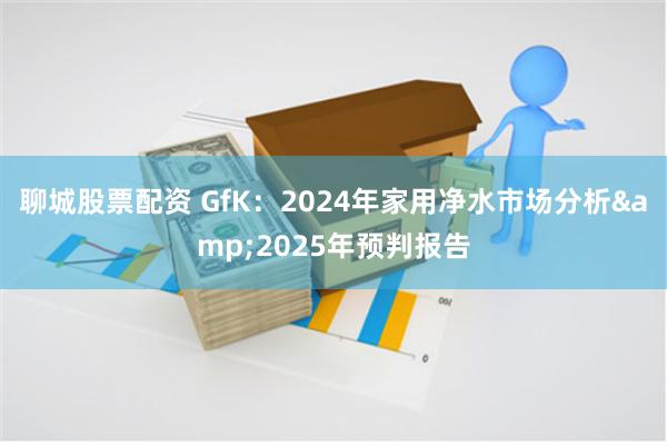 聊城股票配资 GfK：2024年家用净水市场分析&2025年预判报告