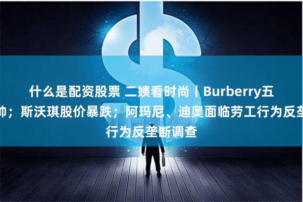 什么是配资股票 二姨看时尚丨Burberry五年换三帅；斯沃琪股价暴跌；阿玛尼、迪奥面临劳工行为反垄断调查