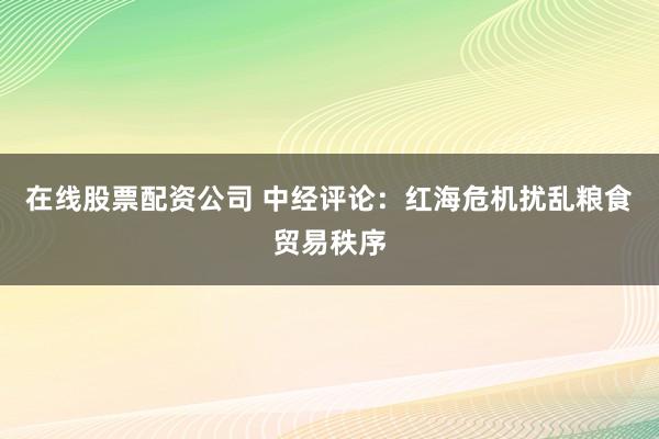 在线股票配资公司 中经评论：红海危机扰乱粮食贸易秩序