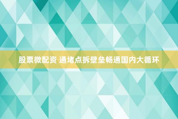 股票微配资 通堵点拆壁垒畅通国内大循环