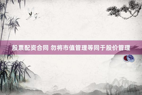 股票配资合同 勿将市值管理等同于股价管理