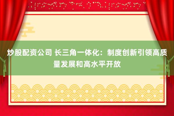 炒股配资公司 长三角一体化：制度创新引领高质量发展和高水平开放