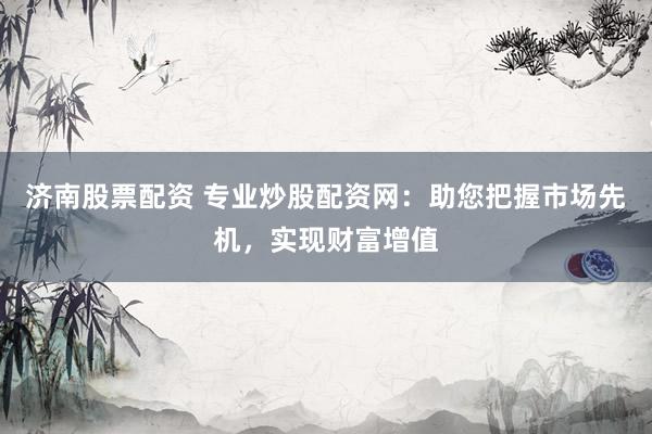 济南股票配资 专业炒股配资网：助您把握市场先机，实现财富增值