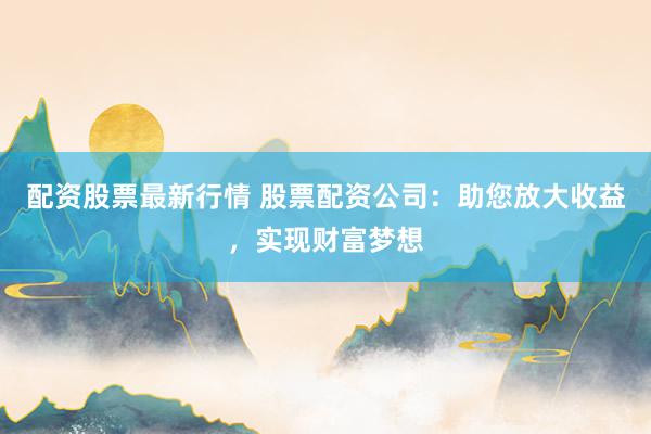 配资股票最新行情 股票配资公司：助您放大收益，实现财富梦想