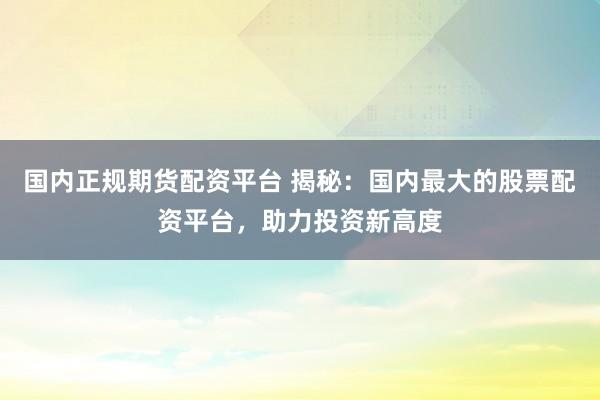 国内正规期货配资平台 揭秘：国内最大的股票配资平台，助力投资新高度