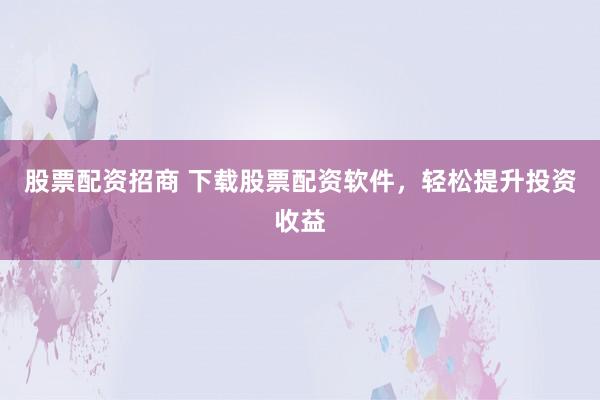 股票配资招商 下载股票配资软件，轻松提升投资收益