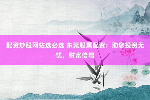 配资炒股网站选必选 东莞股票配资：助您投资无忧，财富倍增