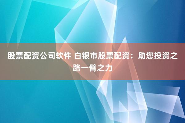 股票配资公司软件 白银市股票配资：助您投资之路一臂之力