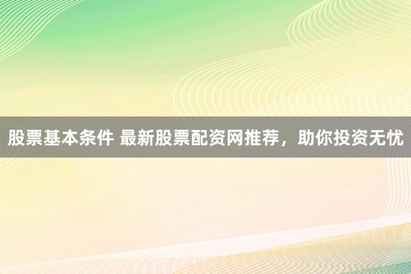 股票基本条件 最新股票配资网推荐，助你投资无忧