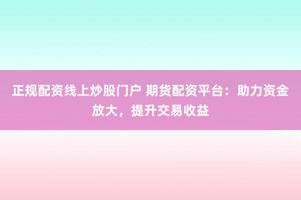 正规配资线上炒股门户 期货配资平台：助力资金放大，提升交易收益