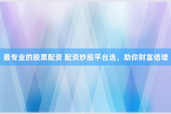 最专业的股票配资 配资炒股平台选，助你财富倍增