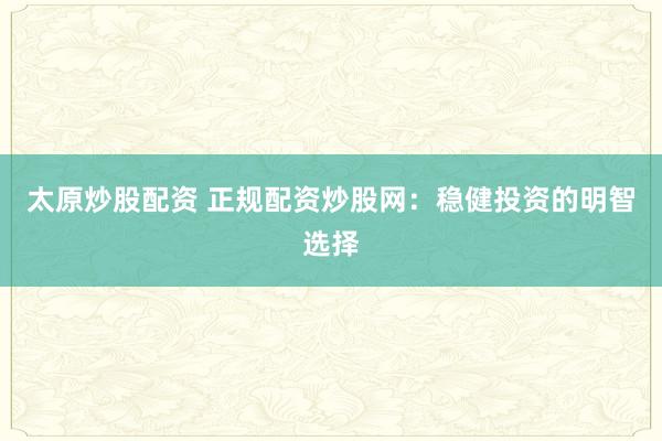 太原炒股配资 正规配资炒股网：稳健投资的明智选择