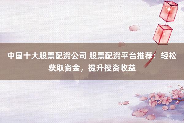 中国十大股票配资公司 股票配资平台推荐：轻松获取资金，提升投资收益