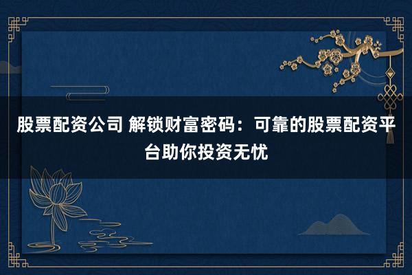 股票配资公司 解锁财富密码：可靠的股票配资平台助你投资无忧