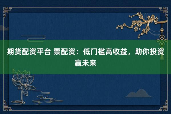期货配资平台 票配资：低门槛高收益，助你投资赢未来