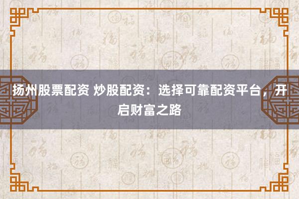 扬州股票配资 炒股配资：选择可靠配资平台，开启财富之路
