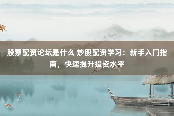股票配资论坛是什么 炒股配资学习：新手入门指南，快速提升投资水平