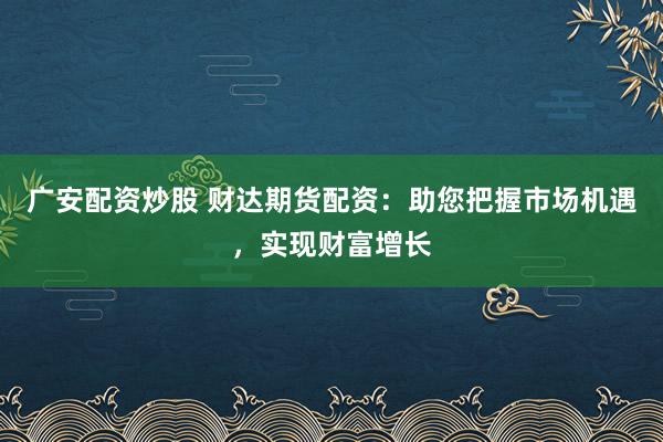 广安配资炒股 财达期货配资：助您把握市场机遇，实现财富增长