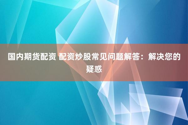 国内期货配资 配资炒股常见问题解答：解决您的疑惑