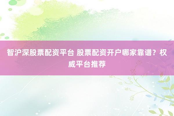 智沪深股票配资平台 股票配资开户哪家靠谱？权威平台推荐