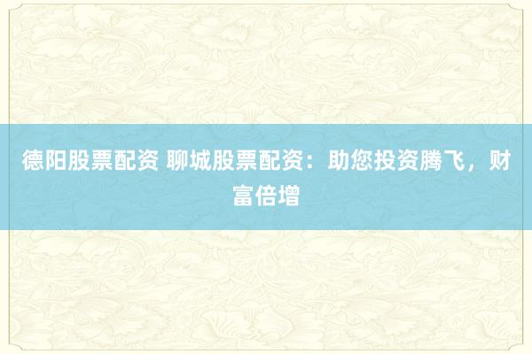 德阳股票配资 聊城股票配资：助您投资腾飞，财富倍增