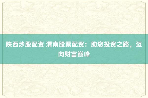 陕西炒股配资 渭南股票配资：助您投资之路，迈向财富巅峰