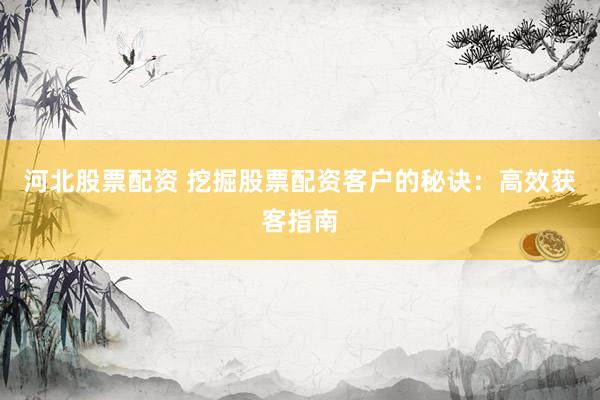 河北股票配资 挖掘股票配资客户的秘诀：高效获客指南