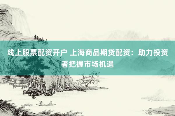 线上股票配资开户 上海商品期货配资：助力投资者把握市场机遇