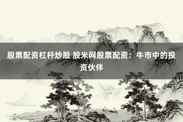 股票配资杠杆炒股 股米网股票配资：牛市中的投资伙伴