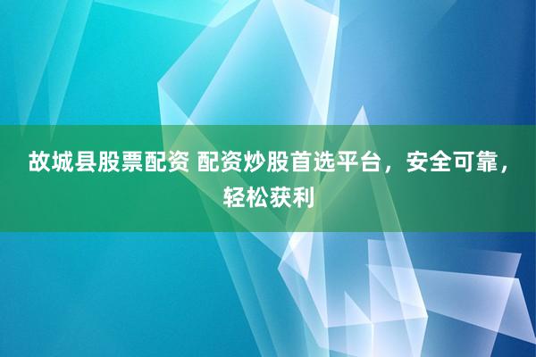故城县股票配资 配资炒股首选平台，安全可靠，轻松获利