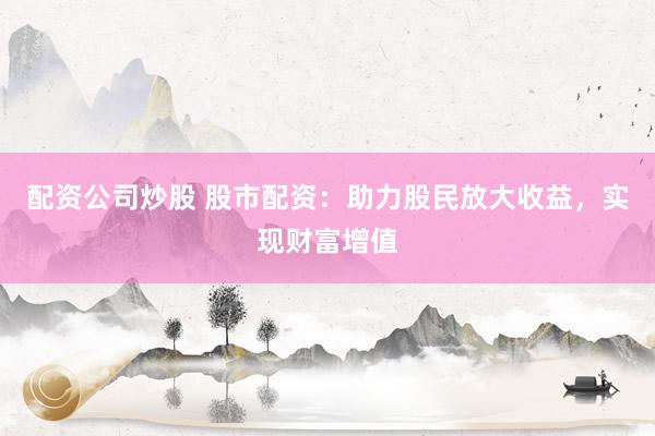 配资公司炒股 股市配资：助力股民放大收益，实现财富增值