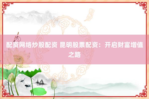 配资网络炒股配资 昆明股票配资：开启财富增值之路