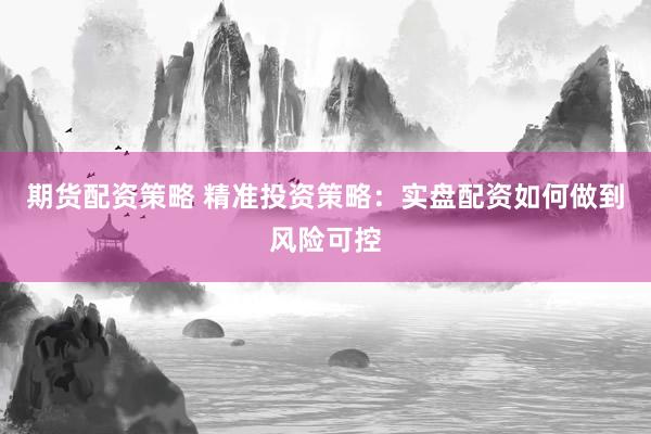 期货配资策略 精准投资策略：实盘配资如何做到风险可控