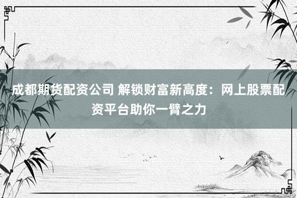 成都期货配资公司 解锁财富新高度：网上股票配资平台助你一臂之力