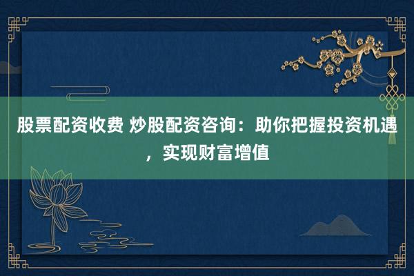 股票配资收费 炒股配资咨询：助你把握投资机遇，实现财富增值