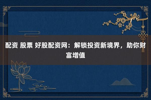 配资 股票 好股配资网：解锁投资新境界，助你财富增值