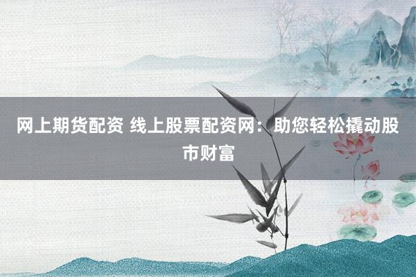 网上期货配资 线上股票配资网：助您轻松撬动股市财富