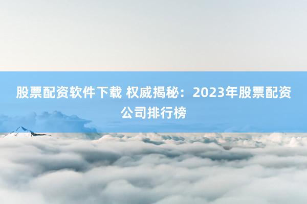 股票配资软件下载 权威揭秘：2023年股票配资公司排行榜