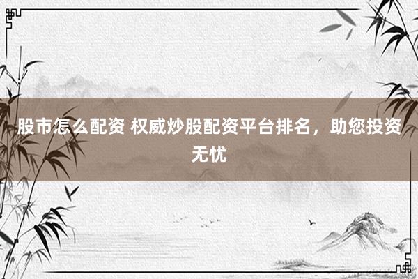 股市怎么配资 权威炒股配资平台排名，助您投资无忧